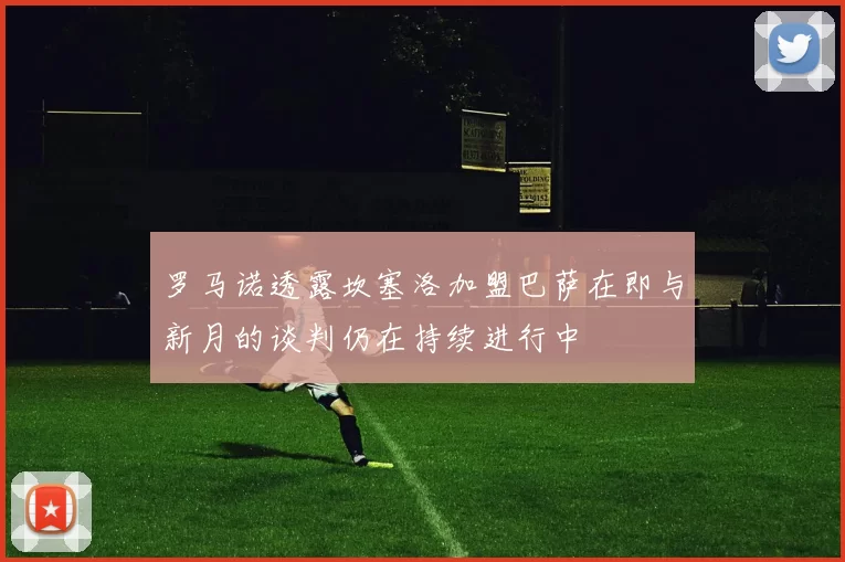 罗马诺透露坎塞洛加盟巴萨在即与新月的谈判仍在持续进行中