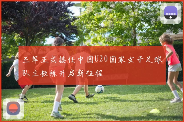 王军正式接任中国U20国家女子足球队主教练开启新征程