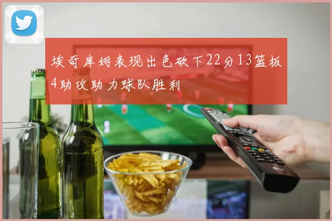 埃奇库姆表现出色砍下22分13篮板4助攻助力球队胜利