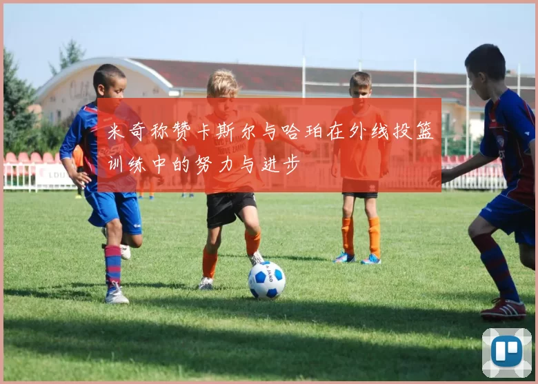 米奇称赞卡斯尔与哈珀在外线投篮训练中的努力与进步