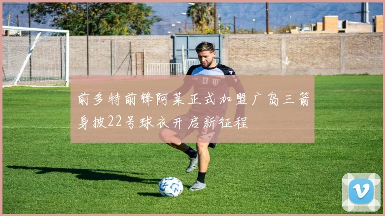 前多特前锋阿莱正式加盟广岛三箭身披22号球衣开启新征程