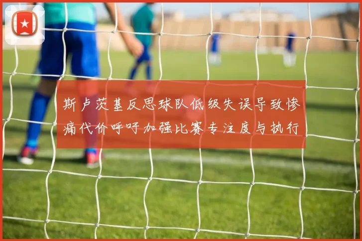 斯卢茨基反思球队低级失误导致惨痛代价呼吁加强比赛专注度与执行力