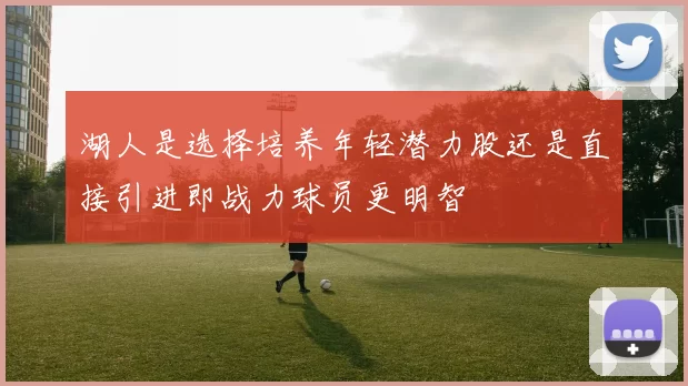 湖人是选择培养年轻潜力股还是直接引进即战力球员更明智