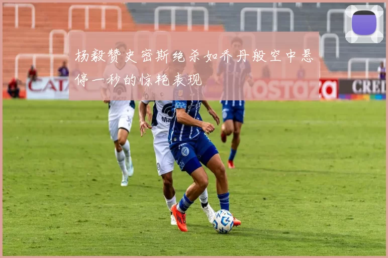 杨毅赞史密斯绝杀如乔丹般空中悬停一秒的惊艳表现