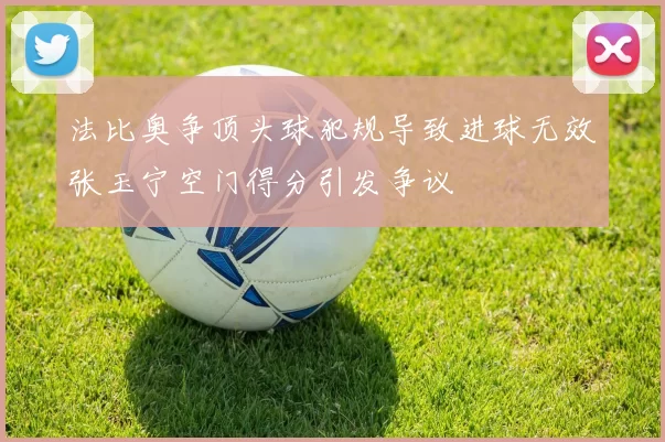 法比奥争顶头球犯规导致进球无效张玉宁空门得分引发争议