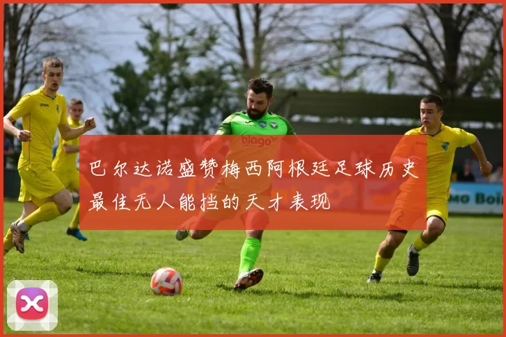 巴尔达诺盛赞梅西阿根廷足球历史最佳无人能挡的天才表现
