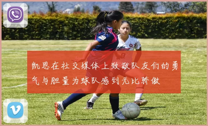 凯恩在社交媒体上致敬队友们的勇气与胆量为球队感到无比骄傲