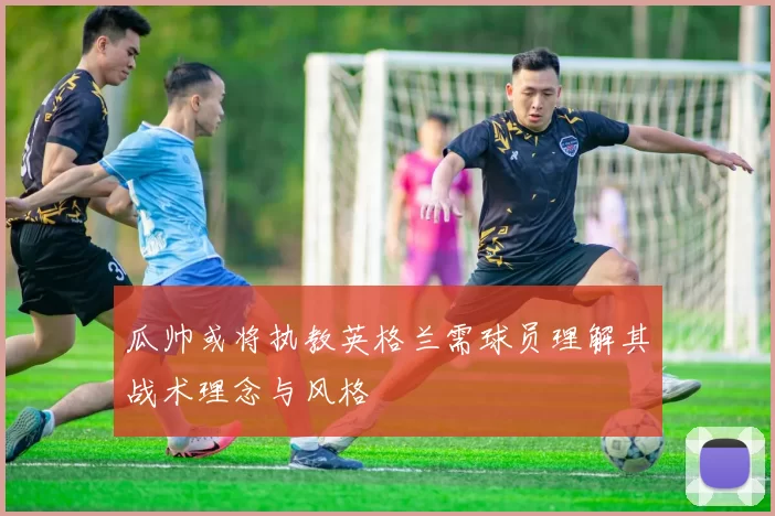 瓜帅或将执教英格兰需球员理解其战术理念与风格