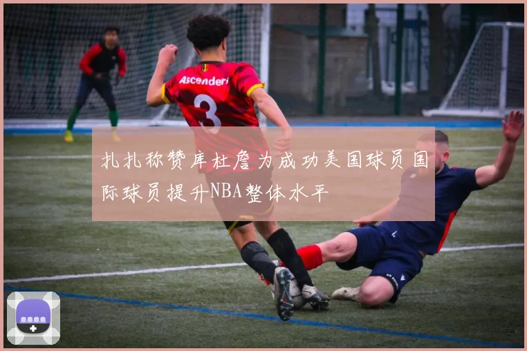 扎扎称赞库杜詹为成功美国球员国际球员提升NBA整体水平
